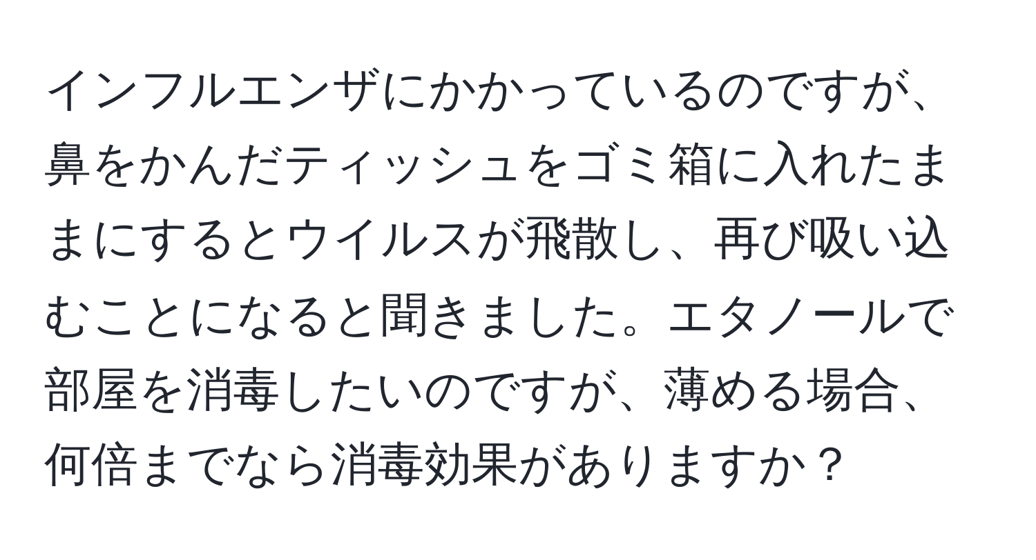 インフルエンザにかかっているのですが、鼻をかんだティッシュをゴミ箱に入れたままにするとウイルスが飛散し、再び吸い込むことになると聞きました。エタノールで部屋を消毒したいのですが、薄める場合、何倍までなら消毒効果がありますか？