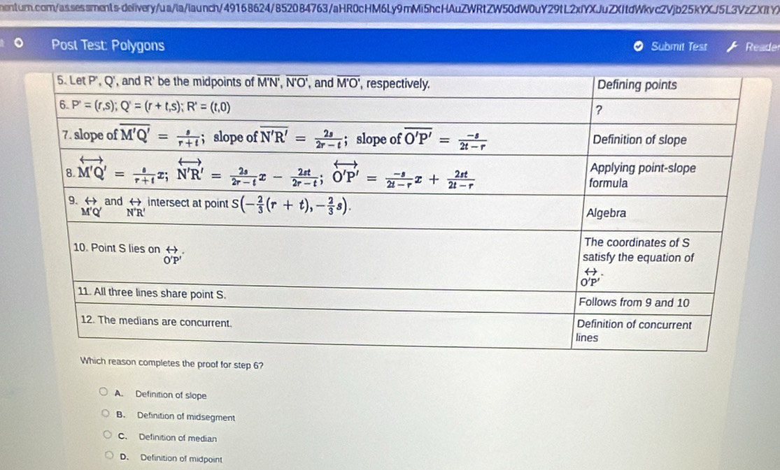 Post Test: Polygons Submit Test Reader
completes the proof for step 6?
A. Definition of slope
B. Definition of midsegment
C. Definition of median
D. Definition of midpoint