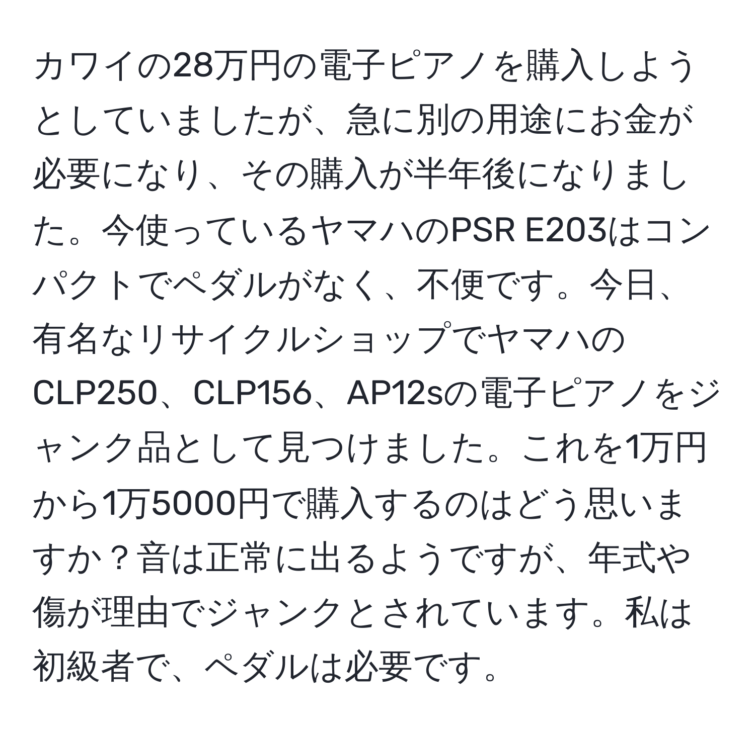 カワイの28万円の電子ピアノを購入しようとしていましたが、急に別の用途にお金が必要になり、その購入が半年後になりました。今使っているヤマハのPSR E203はコンパクトでペダルがなく、不便です。今日、有名なリサイクルショップでヤマハのCLP250、CLP156、AP12sの電子ピアノをジャンク品として見つけました。これを1万円から1万5000円で購入するのはどう思いますか？音は正常に出るようですが、年式や傷が理由でジャンクとされています。私は初級者で、ペダルは必要です。