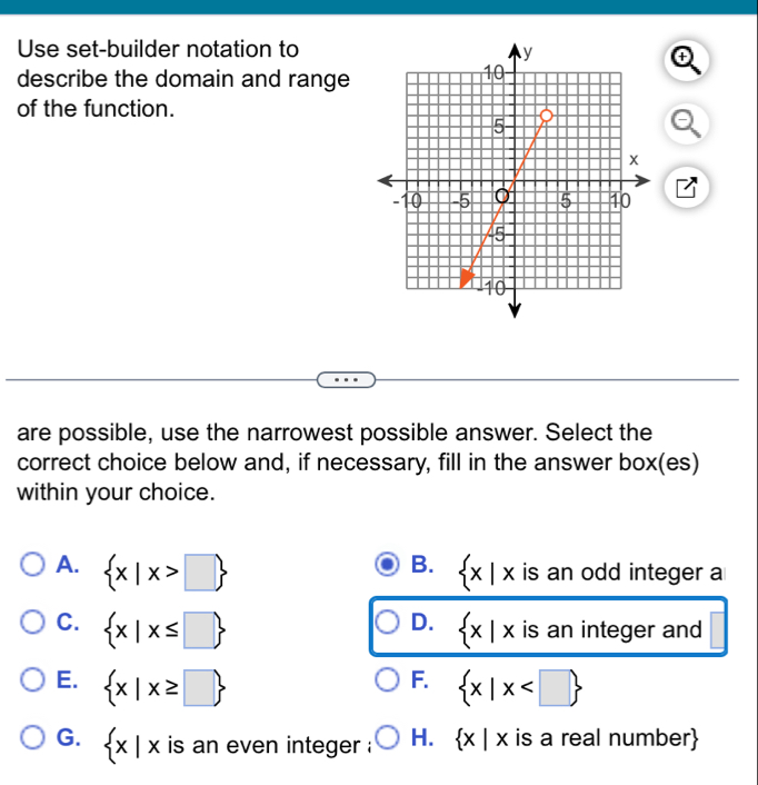 Use set-builder notation to
describe the domain and range
of the function.
2
are possible, use the narrowest possible answer. Select the
correct choice below and, if necessary, fill in the answer box(es)
within your choice.
B.
A.  x|x>□   x|x is an odd integer a
D.
C.  x|x≤ □   x|x is an integer and
F.
E.  x|x≥ □   x|x
G.  x|x is an even integer . H.  x|x is a real number