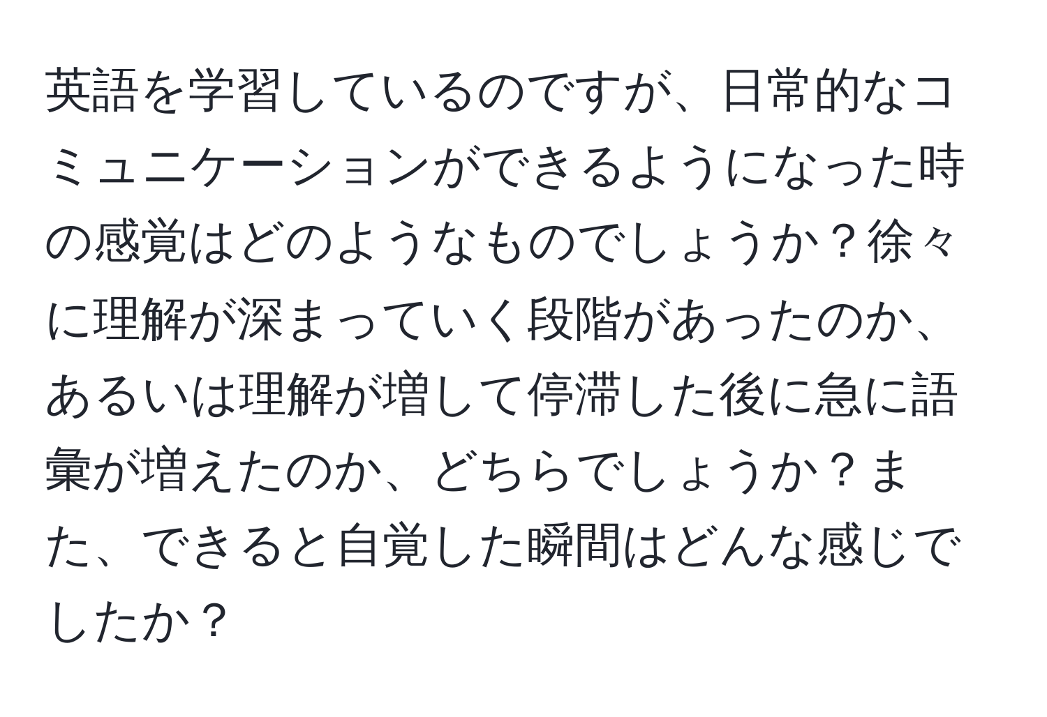 英語を学習しているのですが、日常的なコミュニケーションができるようになった時の感覚はどのようなものでしょうか？徐々に理解が深まっていく段階があったのか、あるいは理解が増して停滞した後に急に語彙が増えたのか、どちらでしょうか？また、できると自覚した瞬間はどんな感じでしたか？