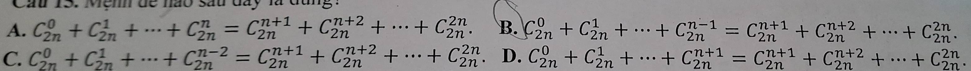 Cầu 15. Mệnh đề nào sau đây là đụng
A. C_(2n)^0+C_(2n)^1+·s +C_(2n)^n=C_(2n)^(n+1)+C_(2n)^(n+2)+·s +C_(2n)^(2n). B. C_(2n)^0+C_(2n)^1+·s +C_(2n)^(n-1)=C_(2n)^(n+1)+C_(2n)^(n+2)+·s +C_(2n)^(2n).
C. C_(2n)^0+C_(2n)^1+·s +C_(2n)^(n-2)=C_(2n)^(n+1)+C_(2n)^(n+2)+·s +C_(2n)^(2n) D. C_(2n)^0+C_(2n)^1+·s +C_(2n)^(n+1)=C_(2n)^(n+1)+C_(2n)^(n+2)+·s +C_(2n)^(2n).