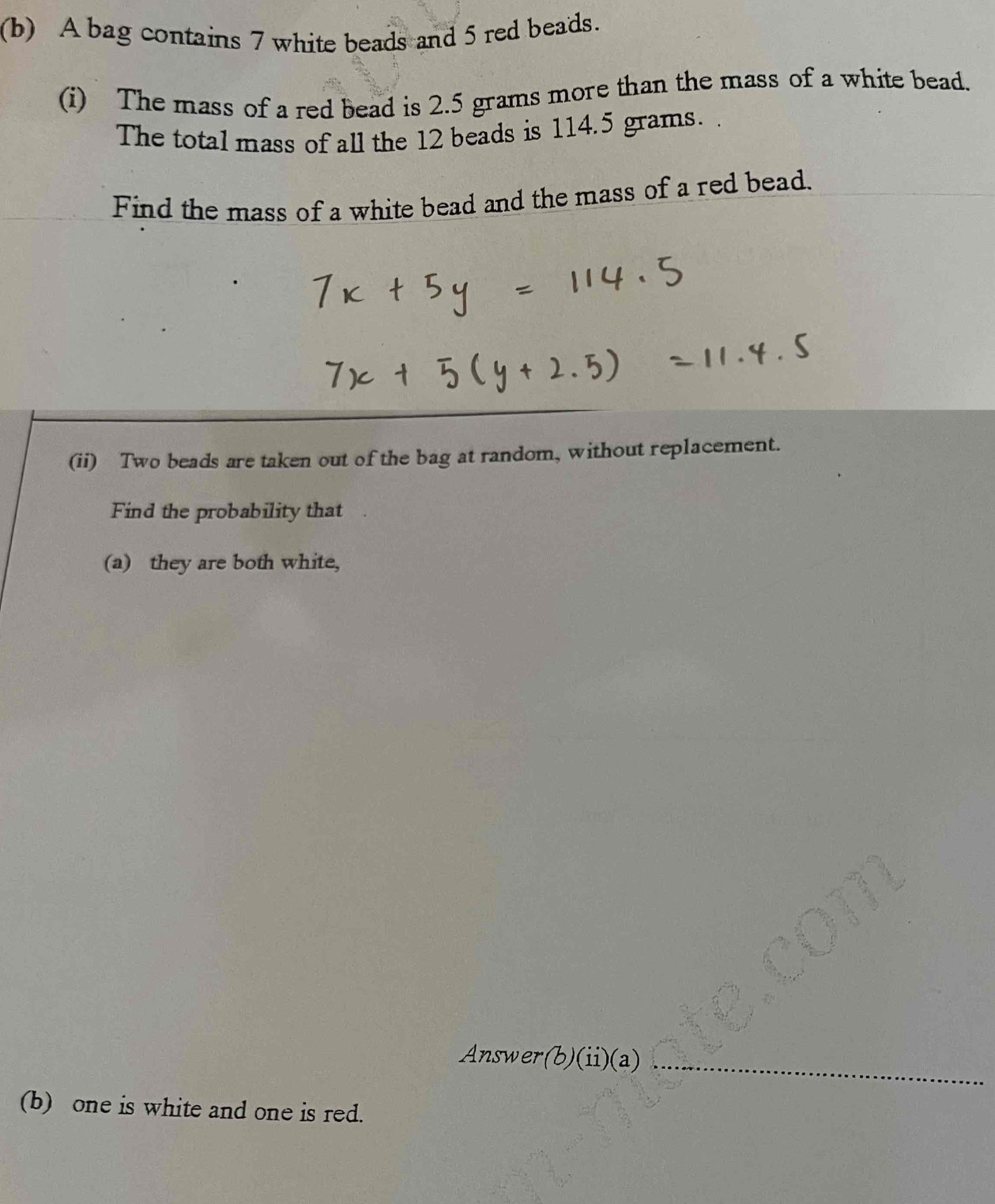 A bag contains 7 white beads and 5 red beads. 
(i) The mass of a red bead is 2.5 grams more than the mass of a white bead. 
The total mass of all the 12 beads is 114.5 grams. 
Find the mass of a white bead and the mass of a red bead. 
(ii) Two beads are taken out of the bag at random, without replacement. 
Find the probability that 
(a) they are both white, 
Answer(b)(ii)(a)_ 
(b) one is white and one is red.