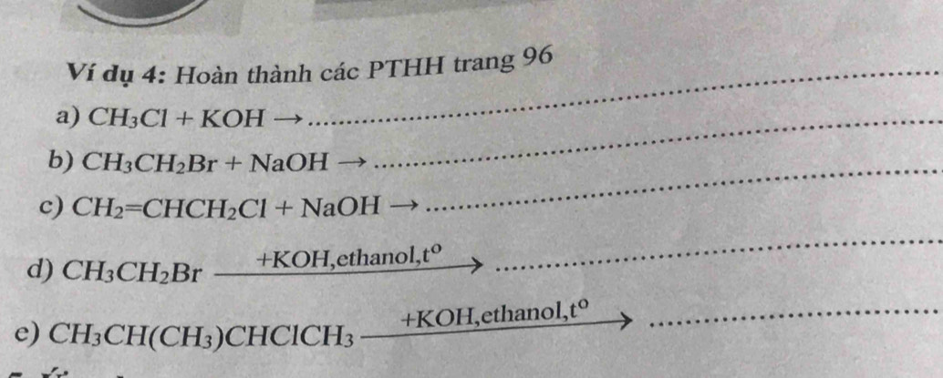 Ví dụ 4: Hoàn thành các PTHH trang 96 
a) CH_3Cl+KOH _ 
b) CH_3CH_2Br+NaOH
c) CH_2=CHCH_2Cl+NaOH
_ 
d) CH_3CH_2Br_ +KOH,ethano 1. t°
_ 
e) CH_3CH(CH_3) CHClCH_3_ +KOH,ethanol,t° _