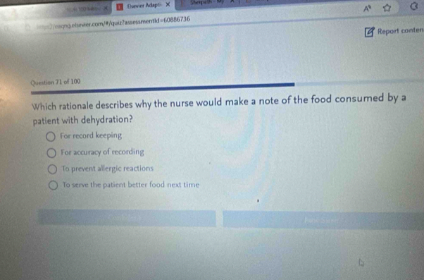 Esevier Adapti X Sherpath - My
==7/eaqng.elsevier.com/@/quiz?assessmentid=60886736 A^9 
Report conten
Question 71 of 100
Which rationale describes why the nurse would make a note of the food consumed by a
patient with dehydration?
For record keeping
For accuracy of recording
To prevent allergic reactions
To serve the patient better food next time