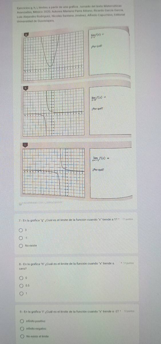 Ejercicios g, h, I, limites a partir de una gráfica , torado del texto Matemáticas
Avanzadas, México 2020, Autores Mariana Parra Atilano, Ricardo García García,
Luis Alejandro Rodríguez, Nicolas Santana Jiménez, Alfredo Capuchino, Editorial
Universidad de Guadalajara,
limlimits _xto 1f(x)=
¿Por que?
limlimits _xto 0f(x)=
¿Por qué?
limlimits _xto -2f(x)=
¿Por quē?
e scénengo con ComScanner
7.- En la gráfica "g" ¿Cual es el límite de la función cuando ''x'' tiende a1?^circ  11 porteo
3
-1
No existe
8.- En la gráfica 'h'' ¿Cuál es el limite de la función cuando ' x ' tiende a * 11 puno
cero?
0
0.5
1
9. En la gráfica 'i' ¿Cual es el límite de la función cuando ' x '' tiende a -27 * 1 -
infinito positivo
infinito negativo
No existe ef limite