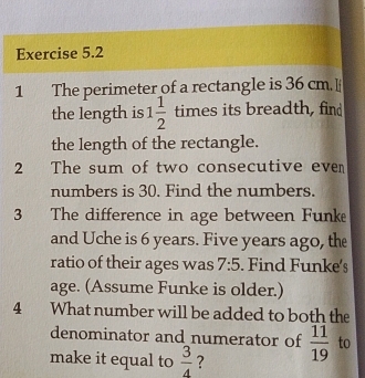 The perimeter of a rectangle is 36 cm. I 
the length is 1 1/2 timesit ς breadth,find 
the length of the rectangle. 
2 The sum of two consecutive even 
numbers is 30. Find the numbers. 
3 The difference in age between Funke 
and Uche is 6 years. Five years ago, the 
ratio of their ages was 7:5. Find Funke's 
age. (Assume Funke is older.) 
4 What number will be added to both the 
denominator and numerator of  11/19  to 
make it equal to  3/4  ?