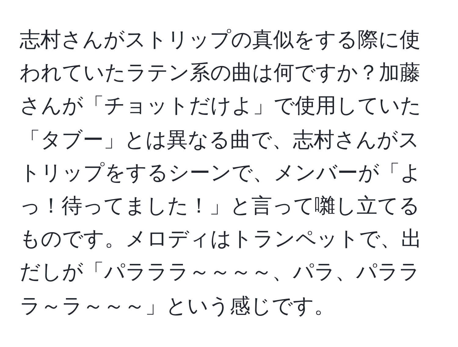 志村さんがストリップの真似をする際に使われていたラテン系の曲は何ですか？加藤さんが「チョットだけよ」で使用していた「タブー」とは異なる曲で、志村さんがストリップをするシーンで、メンバーが「よっ！待ってました！」と言って囃し立てるものです。メロディはトランペットで、出だしが「パラララ～～～～、パラ、パラララ～ラ～～～」という感じです。