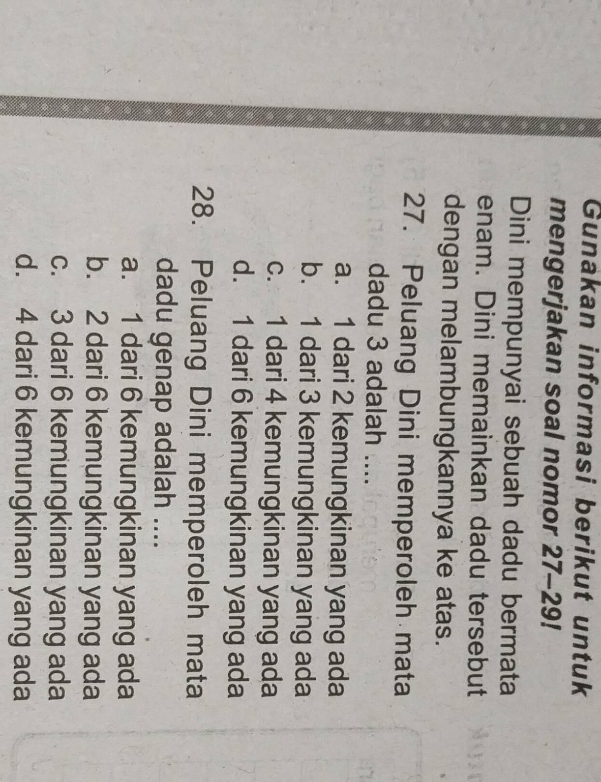 Gunakan informasi berikut untuk
mengerjakan soal nomor 27-29!
Dini mempunyai sebuah dadu bermata
enam. Dini memainkan dadu tersebut
dengan melambungkannya ke atas.
27. Peluang Dini memperoleh mata
dadu 3 adalah ....
a. 1 dari 2 kemungkinan yang ada
b. 1 dari 3 kemungkinan yang ada
c. 1 dari 4 kemungkinan yang ada
d. 1 dari 6 kemungkinan yang ada
28. Peluang Dini memperoleh mata
dadu genap adalah ....
a. 1 dari 6 kemungkinan yang ada
b. 2 dari 6 kemungkinan yang ada
c. 3 dari 6 kemungkinan yang ada
d. 4 dari 6 kemungkinan yang ada