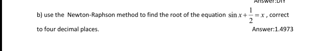 Answer:DT 
b) use the Newton-Raphson method to find the root of the equation sin x+ 1/2 =x , correct 
to four decimal places. Answer: 1.4973