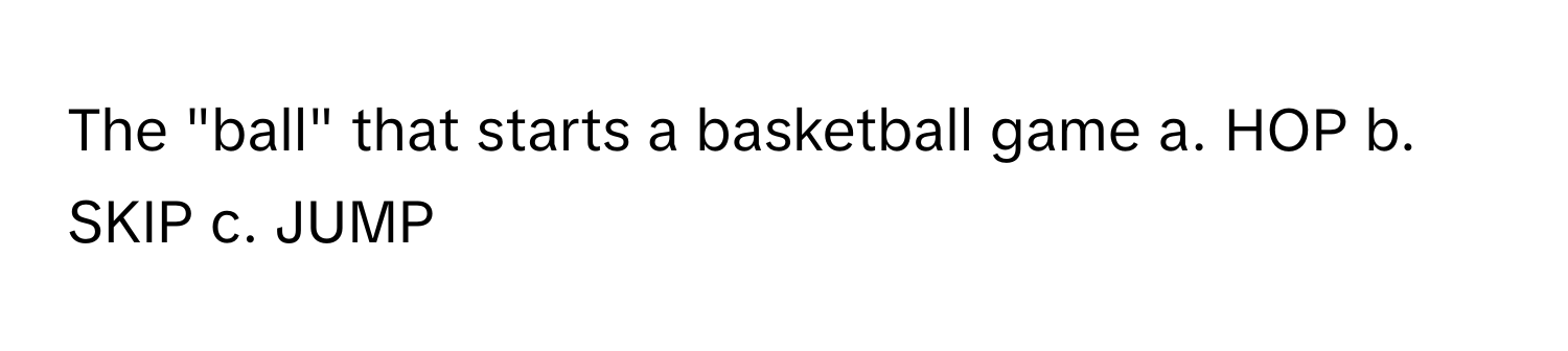 The "ball" that starts a basketball game a. HOP b. SKIP c. JUMP