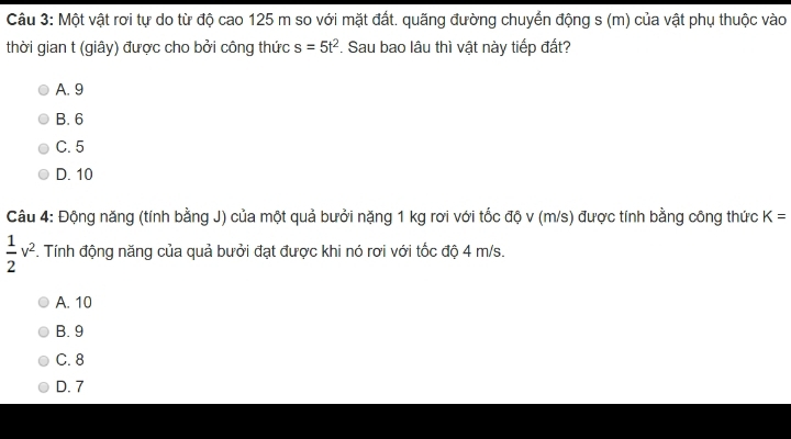 Một vật rơi tự do từ độ cao 125 m so với mặt đất. quãng đường chuyển động s (m) của vật phụ thuộc vào
thời gian t (giây) được cho bởi công thức s=5t^2. Sau bao lâu thì vật này tiếp đất?
A. 9
B. 6
C. 5
D. 10
Câu 4: Động năng (tính bằng J) của một quả bưởi nặng 1 kg rơi với tốc độ v (m/s) được tính bằng công thức K=
 1/2 v^2. Tính động năng của quả bưởi đạt được khi nó rơi với tốc độ 4 m/s.
A. 10
B. 9
C. 8
D. 7