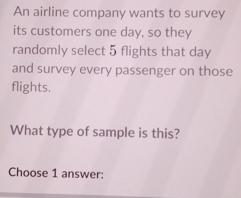 An airline company wants to survey 
its customers one day, so they 
randomly select 5 flights that day
and survey every passenger on those 
flights. 
What type of sample is this? 
Choose 1 answer: