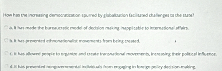 How has the increasing democratization spurred by globalization facilitated challenges to the state?
a. It has made the bureaucratic model of decision making inapplicable to international affairs.
b. It has prevented ethnonationalist movements from being created.
c. It has allowed people to organize and create transnational movements, increasing their political influence.
d. It has prevented nongovernmental individuals from engaging in foreign policy decision-making.