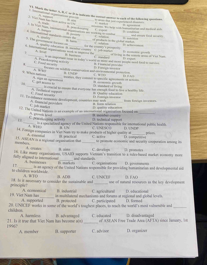 VJ. Mark the letter A, B, C or D to indicate the correct answer to each of the following questions
1. International organisations provide
A. support
2. Viet Nam has been active in UN _C. market
B. aim to areas that just experienced disasters.
D. agreement
A. trade B. peacekeeping C. export D. condition
missions. We help with humanitarian and medical aids.
3. In Viet Nam, international organisations are working to combat
A. hunger B. poverty
4. International standards ensure the
C. relation _D. nutrition and ensure food security.
A. quality
B. harm of products in the global market. D. achievement
C. relation
5. The government focuses on A. quality education B. member country C. job market D. economic growth
for the country's prosperity
6. International organisations work to improve the B. business
A. level
7._ C. standard of living in the remote areas of Viet Nam
D. expert
is an important issue in today’s world as more and more people need food to survive.
A. Peacekeeping activity
_
8.
C. Food security
B. Financial provider
D. Foreign investor
A. WWF focuses on wildlife conservation and environmental protection.
9. When nations
B. UNDP C. WTO D. FAO
_treaties, they commit to specific agreements or actions.
A. sign an agreement
C. get access to
B. economic growth
D. standard of living
10._ is crucial to ensure that everyone has enough food to live a healthy life
A. Technical support B. Quality education
C. Food security
11. To enhance economic development, countries may seek D. Foreign investor from foreign investors.
A. financial providers B. form relation
C. job market
D. quality education
12. The United Nations is an example of an international organisation focused on _.
A. growth level
B. member country
13. C. peacekeeping activity D. technical support
_is a specialized agency of the United Nations responsible for international public health.
A. WHO B. UN C. UNESCO D. UNDP
14. Foreign companies in Viet Nam try to make products of higher quality at _prices.
A. essential B. practical C. active D. competitive
15. ASEAN is a regional organisation that _to promote economic and security cooperation among its
members.
A. creates B. aims C. develops D. promotes
16. Like many organisations, USAID supports Vietnam’s transition to a rules-based market economy more
_
fully aligned to international and standards.
A. businesses B. markets C. organisations D. governments
17._ is an agency of the United Nations responsible for providing humanitarian and developmental aid
to children worldwide.
A. WTO B. ADB C. UNICEF D. FAO
18. Is it necessary to consider the sustainable and _use of natural resources as the key development
principle?
A. economical B. industrial C. agricultural D. educational
19. Viet Nam has _in multilateral mechanisms and forums at regional and global levels.
A. supported B. protected C. participated D. formed
20. UNICEF works in some of the world’s toughest places, to reach the world’s most vulnerable and_
children.
A. harmless B. advantaged C. educated D. disadvantaged
21. Is it true that Viet Nam has become a(n) _of ASEAN Free Trade Area (AFTA) since January, 1st
1996?
A. member B. supporter C. advisor D. organizer