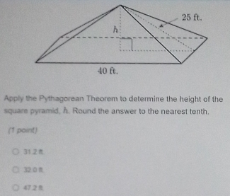 Apply the Pythagorean Theorem to determine the height of the
square pyramid, A. Round the answer to the nearest tenth.
(1 point)
31.2.
32:0 π.
47.2