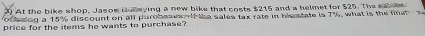 At the bike shop, Jasom iawying a new bike that costs $215 and a helmet for $25. The salset 
of esing a 15% discount on all purobas t f the sales tax rate in hismtate is 7°
price for the items he wants to purchase? what is the finat