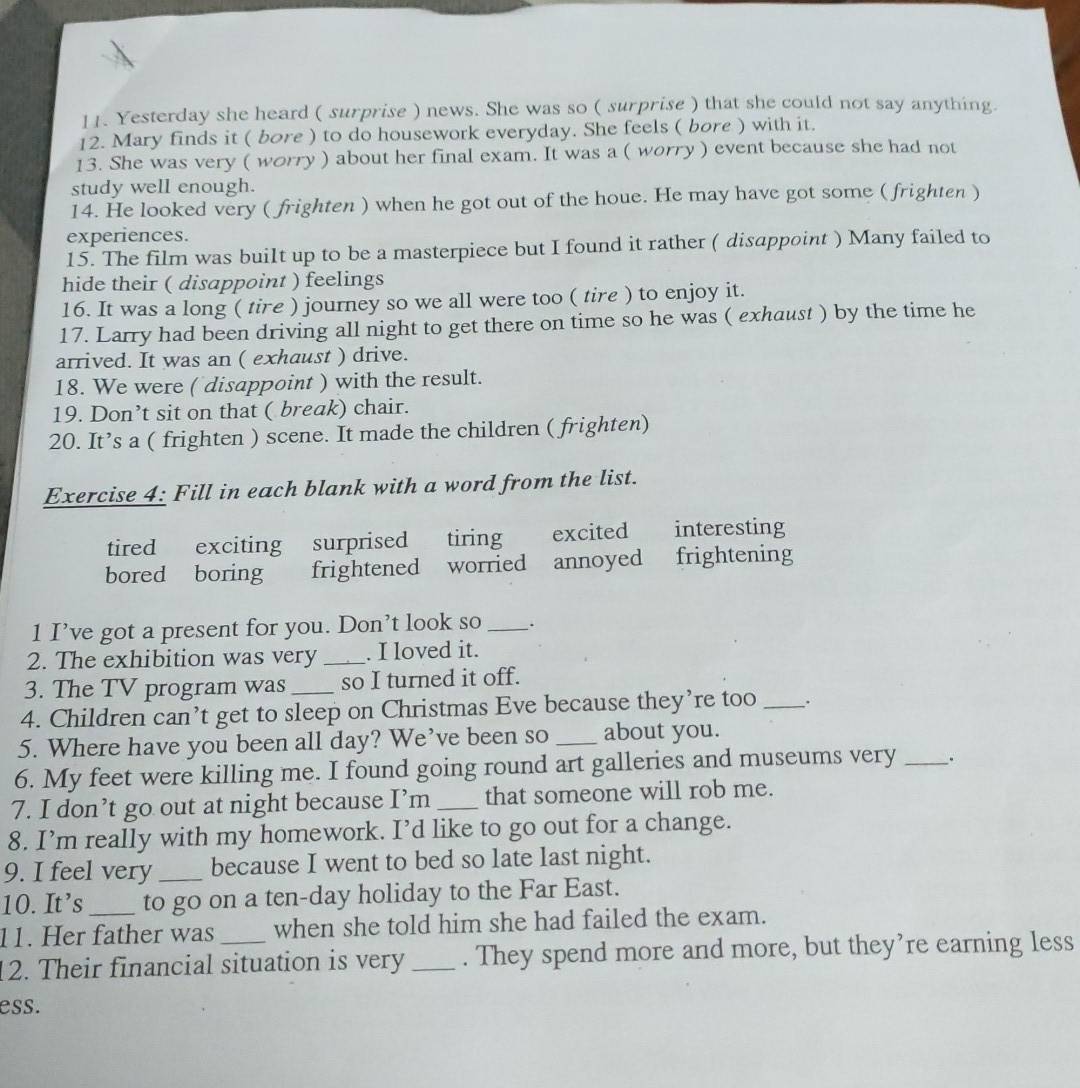 Yesterday she heard ( surprise ) news. She was so ( surprise ) that she could not say anything.
12. Mary finds it ( bore ) to do housework everyday. She feels ( bore ) with it.
13. She was very ( worry ) about her final exam. It was a ( worry ) event because she had not
study well enough.
14. He looked very ( frighten ) when he got out of the houe. He may have got some ( frighten )
experiences.
15. The film was built up to be a masterpiece but I found it rather ( disappoint ) Many failed to
hide their ( disappoint ) feelings
16. It was a long ( tire ) journey so we all were too ( tire ) to enjoy it.
17. Larry had been driving all night to get there on time so he was ( exhaust ) by the time he
arrived. It was an ( exhaust ) drive.
18. We were ( disappoint ) with the result.
19. Don’t sit on that ( break) chair.
20. It’s a ( frighten ) scene. It made the children ( frighten)
Exercise 4: Fill in each blank with a word from the list.
tired exciting surprised tiring excited interesting
bored boring frightened worried annoyed frightening
1 I’ve got a present for you. Don’t look so _.
2. The exhibition was very _. I loved it.
3. The TV program was_ so I turned it off.
4. Children can’t get to sleep on Christmas Eve because they’re too _.
5. Where have you been all day? We’ve been so _about you.
6. My feet were killing me. I found going round art galleries and museums very _``
7. I don’t go out at night because I’m _that someone will rob me.
8. I’m really with my homework. I’d like to go out for a change.
9. I feel very _because I went to bed so late last night.
10. It’s _to go on a ten-day holiday to the Far East.
11. Her father was when she told him she had failed the exam.
12. Their financial situation is very _. They spend more and more, but they’re earning less
ess.