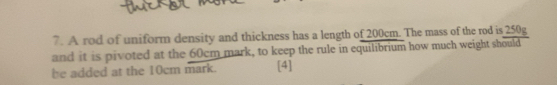 A rod of uniform density and thickness has a length of 200cm. The mass of the rod is 250g
and it is pivoted at the 60cm mark, to keep the rule in equilibrium how much weight should 
be added at the 10cm mark. [4]