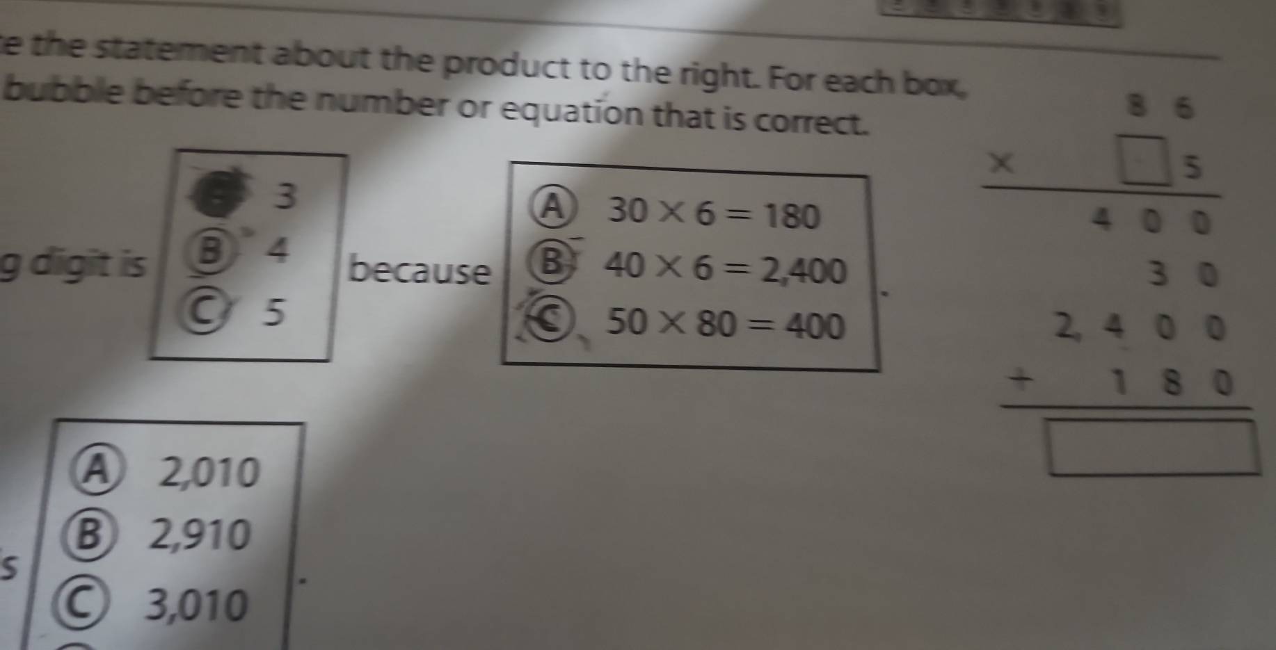 te the statement about the product to the right. For each box,
bubble before the number or equation that is correct.
3
A 30* 6=180
beginarrayr 86 * □ 5 hline 400endarray
g digit is B 4
because B 40* 6=2,400
3
O 5
a 50* 80=400
A 2,010
beginarrayr 2400 +180 hline □ endarray
B 2,910
S
© 3,010