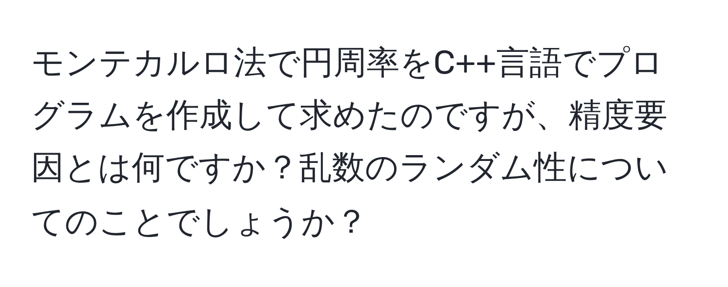 モンテカルロ法で円周率をC++言語でプログラムを作成して求めたのですが、精度要因とは何ですか？乱数のランダム性についてのことでしょうか？