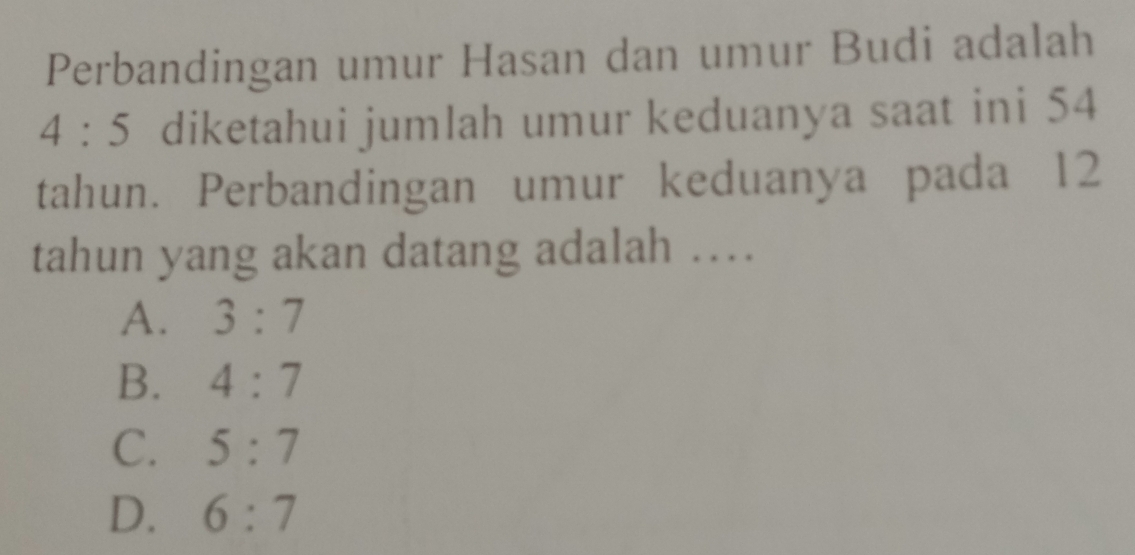 Perbandingan umur Hasan dan umur Budi adalah
4:5 diketahui jumlah umur keduanya saat ini 54
tahun. Perbandingan umur keduanya pada 12
tahun yang akan datang adalah …
A. 3:7
B. 4:7
C. 5:7
D. 6:7