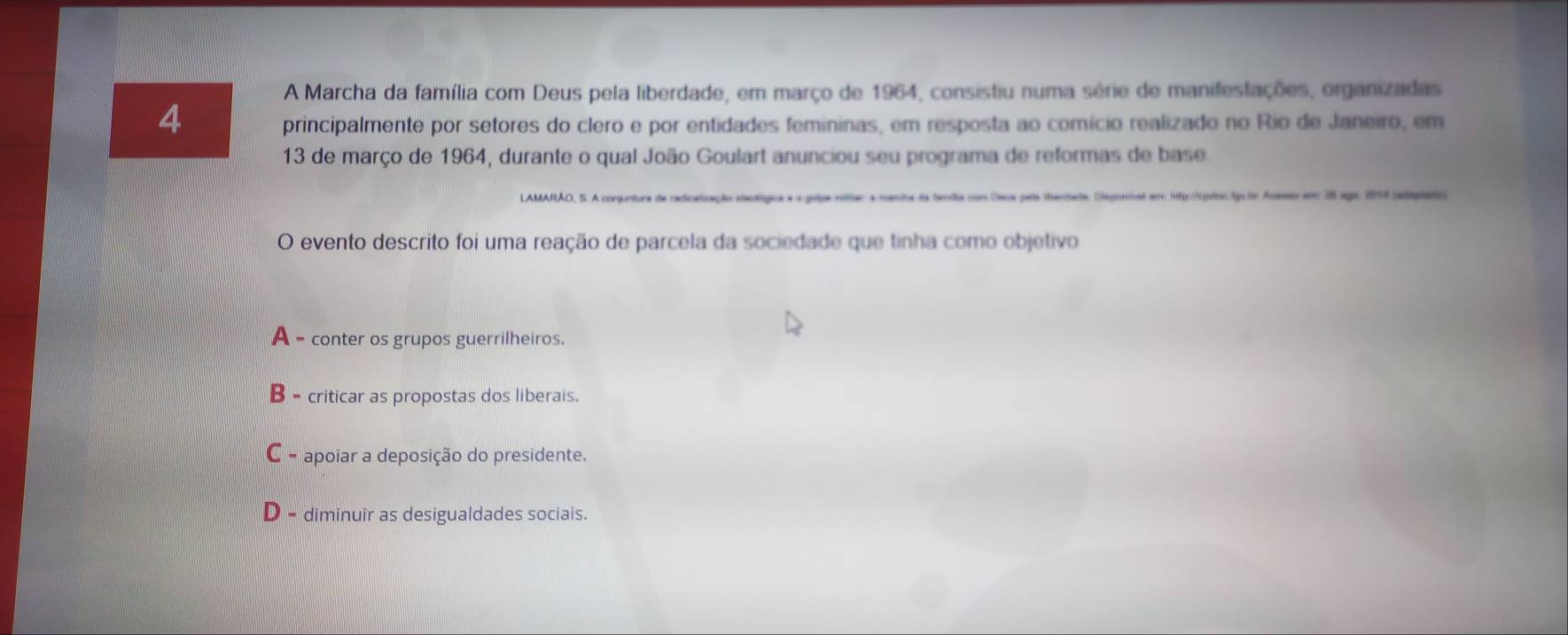 A Marcha da família com Deus pela liberdade, em março de 1964, consistiu numa série de manifestações, organizadas
4
principalmente por setores do clero e por entidades femininas, em resposta ao comício realizado no Rio de Janeiro, em
13 de março de 1964, durante o qual João Goulart anunciou seu programa de reformas de base
e de Sendia car Caua pals tarhate. Diegonivat arrc 5p://cgee.fgolr Acasso am 38 ago 1014 edaplates
O evento descrito foi uma reação de parcela da sociedade que tinha como objetivo
= conter os grupos guerrilheiros.
B - criticar as propostas dos liberais.
C - apoiar a deposição do presidente.
D - diminuir as desigualdades sociais.