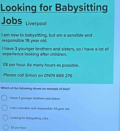 Looking for Babysitting
Jobs Liverpool
I am new to babysitting, but am a sensible and
responsible 18 year old.
I have 3 younger brothers and sisters, so I have a lot of
experience looking after children.
£8 per hour. As many hours as possible.
Please call Simon on 01474 666 276
Which of the following shows an example of bias?
I have 3 younger brothers and sisters
I am a sensible and responsible 18 year old
Looking for Babysitting Jobs
£8 per hour