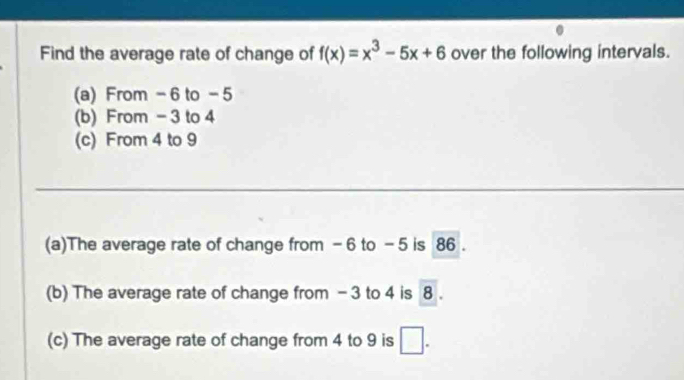 Find the average rate of change of f(x)=x^3-5x+6 over the following intervals. 
(a) From - 6 to - 5
(b) From - 3 to 4
(c) From 4 to 9
__ 
(a)The average rate of change from - 6 to -5 is 86. 
(b) The average rate of change from - 3 to 4 is 8 8
(c) The average rate of change from 4 to 9 is □.