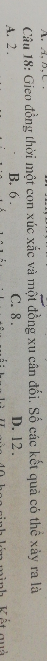 A, B, C.
Câu 18: Gieo đồng thời một con xúc xắc và một đồng xu cân đối. Số các kết quả có thể xảy ra là
B. 6. C. 8. D. 12.
A. 2 . Vết quả