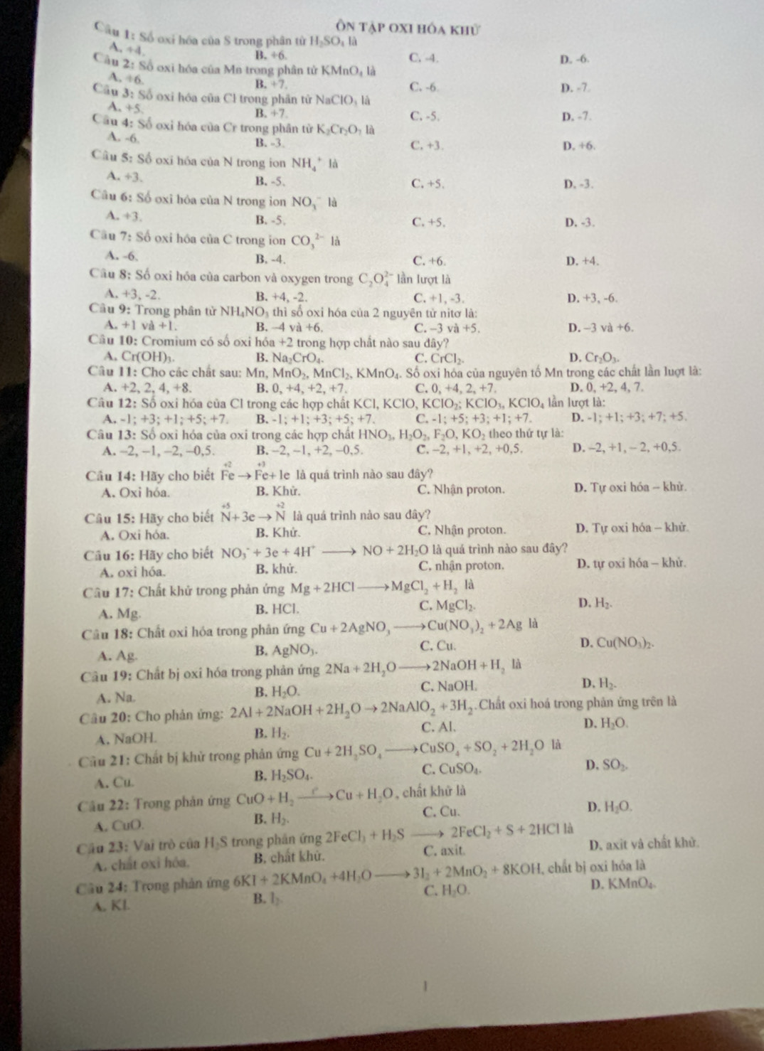 Ôn tập oxi hóa khử
Câu 1: Số oxi hóa của S trong phân tử H₂SO: là
A. +4
B. ÷6. C. -4. D. -6.
Câu 2:86 oxi hóa của Mn trong phân tử 1 KMnO_4l_a
A. +6.
B. +7 C. -6 D. -7
Câu 3: Số oxi hóa của Cl trong phần tử NaClO_3Ia
A. +5
B. +7 C. -5. D. -7.
Cầu 4: Số oxi hóa của Cr trong phần từ K_2Cr_2O_7la
A. -6.
B. -3. C. +3. D. +6.
Câu 5: Số oxi hóa của N trong ion NH_4^(+ là
A. +3. B. -5. C. +5. D. -3.
Cầu 6: Số oxi hỏa của N trong ion NO_3)^- là
A. +3.
B. -5. C. +5. D. -3.
Cầu 7: Số oxi hóa của C trong ion CO_3^((2-)la
A. -6. B. -4. C. +6. D. +4.
Câu 8: Số oxi hóa của carbon và oxygen trong C_2)O lần lượt là
A. +3,-2. B. +4, -2. C. +1, -3. D. +3, -6.
Cầu 9: Trong phân tử NH _4NO_3 thì số oxỉ hóa của 2 nguyên tử nitơ là:
A. +1va+1 B. -4va+6. C. -3 v +5. D. -3va+6.
Câu 10: Cromium có số oxi hóa _1+2 trong hợp chất nào sau đây?
A. Cr(OH)_3. B. Na_2CrO_4. C. CrCl_2. D. Cr_2O_3.
Câu 11:Cho các chất sau: Mn, MnO_2,MnCl_2,KMnO_4.. Số oxi hóa của nguyên tố Mn trong các chất lần luợt là:
A. +2,2,4,+8. B. 0,+4,+2,+7. C. 0,+4,2,+7, D. 0, +2, 4, 7.
Câu 12:Shat o oxi hóa của Cl trong các hợp chất KCl, KCIO, KClO_2;KClO_3,KClO_4 lần lượt là:
A. -1;+3;+1;+5;+7. B. -1;+1;+3;+5;+7. C. -1;+5;+3;+1;+7. D. -1; +1; +3; +7; +5.
Câu 13: Số oxi hóa của oxi trong các hợp chất HNO_3,H_2O_2,F_2O,KO_2 theo thứ tự là:
A. −2, -1, -2, -0,5. B. -2 -1 +2,-0,5 C. -2,+1,+2,+0,5. D. -2, +1, -2.+0 ,5.
Câu 14:Hay cho biết Feto Fe+le là quá trình nào sau đây?
A. Oxi hóa. B. Khử. C. Nhận proton. D. Tự oxi hóa - khử.
Câu 15:HB ty cho biết beginarrayr +5 Nendarray beginarrayr +5 Nendarray +beginarrayr +endarray beginarrayr +2 Nendarray là quá trình nào sau dhat ay'
A. Ox i hóa. B. Khứ. C. Nhận proton. D. Tự oxi hóa - khử.
Câu 16:1 Hãy cho biết NO_3^(-+3e+4H^+)to NO+2H_2O là quá trình nào sau đây?
A. oxi hóa. B. khử. C, nhận proton. D. tự oxi hóa - khử.
Câu 17: Chất khử trong phản ứng Mg+2HClto MgCl_2+H_2li
A. Mg.
B. HCl. C. MgCl_2. D. H_2.
Câu 18: Chất oxi hóa trong phân ứng Cu+2AgNO_3to Cu(NO_3)_2+2Ag là
A. Ag.
B. AgNO_3. C. Cu. D. Cu(NO_3)_2.
Câu 19: Chất bị oxi hóa trong phản ứng 2Na+2H_2Oto 2NaOH+H_2 là
A. Na.
B. H_2O.
C. NaOH. D. H_2.
Câu 20: Cho phản ứng: 2Al+2NaOH+2H_2Oto 2NaAlO_2+3H_2.Chất oxi hoá trong phản ứng trên là
A. NaOH. B. H_2. C. Al. D. H_2O.
Cầu 21: Chất bị khử trong phản ứng Cu+2H_2SO_4to CuSO_4+SO_2+2H_2O là
A. Cu.
B. H_2SO_4.
C. CuSO_4. D. SO_2.
Câu 22: Trong phản ứng CuO+H_2to Cu+H_2O , chất khữ là
A. CuO. H_2. D. H_2O.
B.
C. Cu.
Cầu 23: : Vai trò của H-S trong phần ứng 2FeCl_3+H_2Sto 2FeCl_2+S+2HClI D. axit và chất khử.
A. chất oxì hóa, B. chất khử. C. axit
Câu 24: Trong phản ứng 6KI+2KMnO_4+4H_2Oto 3I_2+2MnO_2+8KOH , chất bị oxi hóa là
B. l_2.
C. H_2O. D. KMnO₄.
A. Kl.