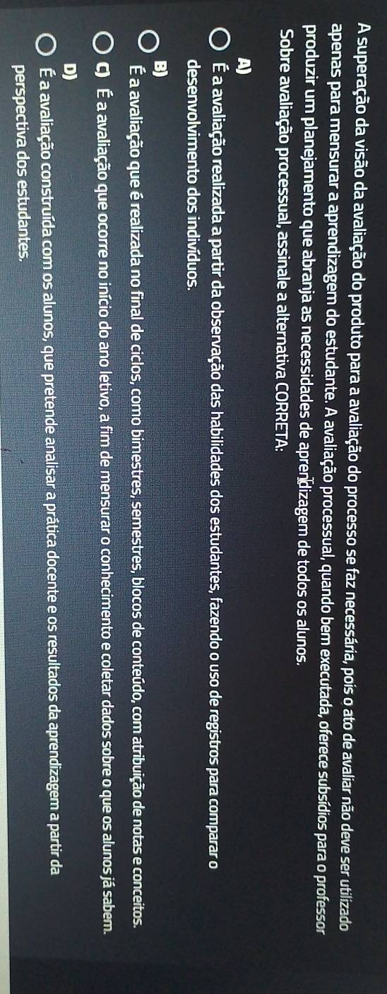 A superação da visão da avaliação do produto para a avaliação do processo se faz necessária, pois o ato de avaliar não deve ser utilizado
apenas para mensurar a aprendizagem do estudante. A avaliação processual, quando bem executada, oferece subsídios para o professor
produzir um planejamento que abranja as necessidades de aprendizagem de todos os alunos.
Sobre avaliação processual, assinale a alternativa CORRETA:
A)
É a avaliação realizada a partir da observação das habilidades dos estudantes, fazendo o uso de registros para comparar o
desenvolvimento dos indivíduos.
B)
É a avaliação que é realizada no final de ciclos, como bimestres, semestres, blocos de conteúdo, com atribuição de notas e conceitos.
C) É a avaliação que ocorre no início do ano letivo, a fim de mensurar o conhecimento e coletar dados sobre o que os alunos já sabem.
D)
É a avaliação construída com os alunos, que pretende analisar a prática docente e os resultados da aprendizagem a partir da
perspectiva dos estudantes.