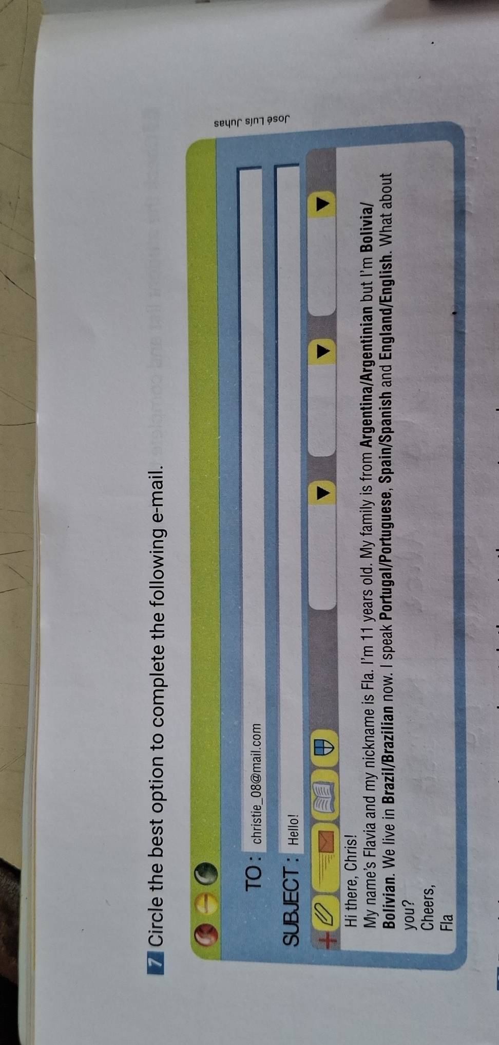 Circle the best option to complete the following e-mail. 
TO： christie_08@mail.com 
SUBJECT ： Hello! 
Hi there, Chris! 
My name’s Flavia and my nickname is Fla. I'm 11 years old. My family is from Argentina/Argentinian but I'm Bolivia/ 
Bolivian. We live in Brazil/Brazilian now. I speak Portugal/Portuguese, Spain/Spanish and England/English. What about 
you? 
Cheers, 
Fla