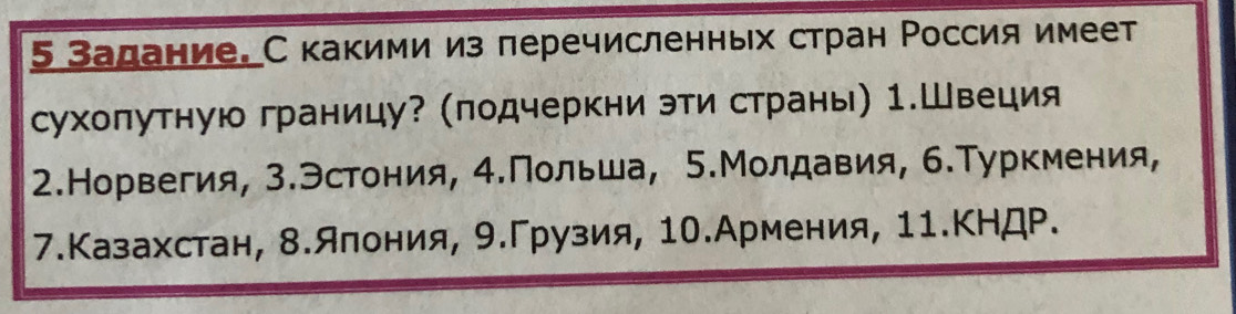 5 Задание. С какими из перечисленньх стран Россия имеет 
сухоπутную границу? (подчеркни эти страны) 1.Швеция 
2.Норвегия, 3.Эстония, 4.Польша, 5.Молдавия, 6.Туркмения, 
7.Казахстан, 8.яπония, 9.Γрузия, 10.Армения, 11.КНДР.