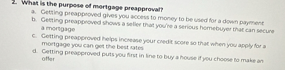 What is the purpose of mortgage preapproval?
a. Getting preapproved gives you access to money to be used for a down payment
b. Getting preapproved shows a seller that you’re a serious homebuyer that can secure
a mortgage
c. Getting preapproved helps increase your credit score so that when you apply for a
mortgage you can get the best rates
d. Getting preapproved puts you first in line to buy a house if you choose to make an
offer