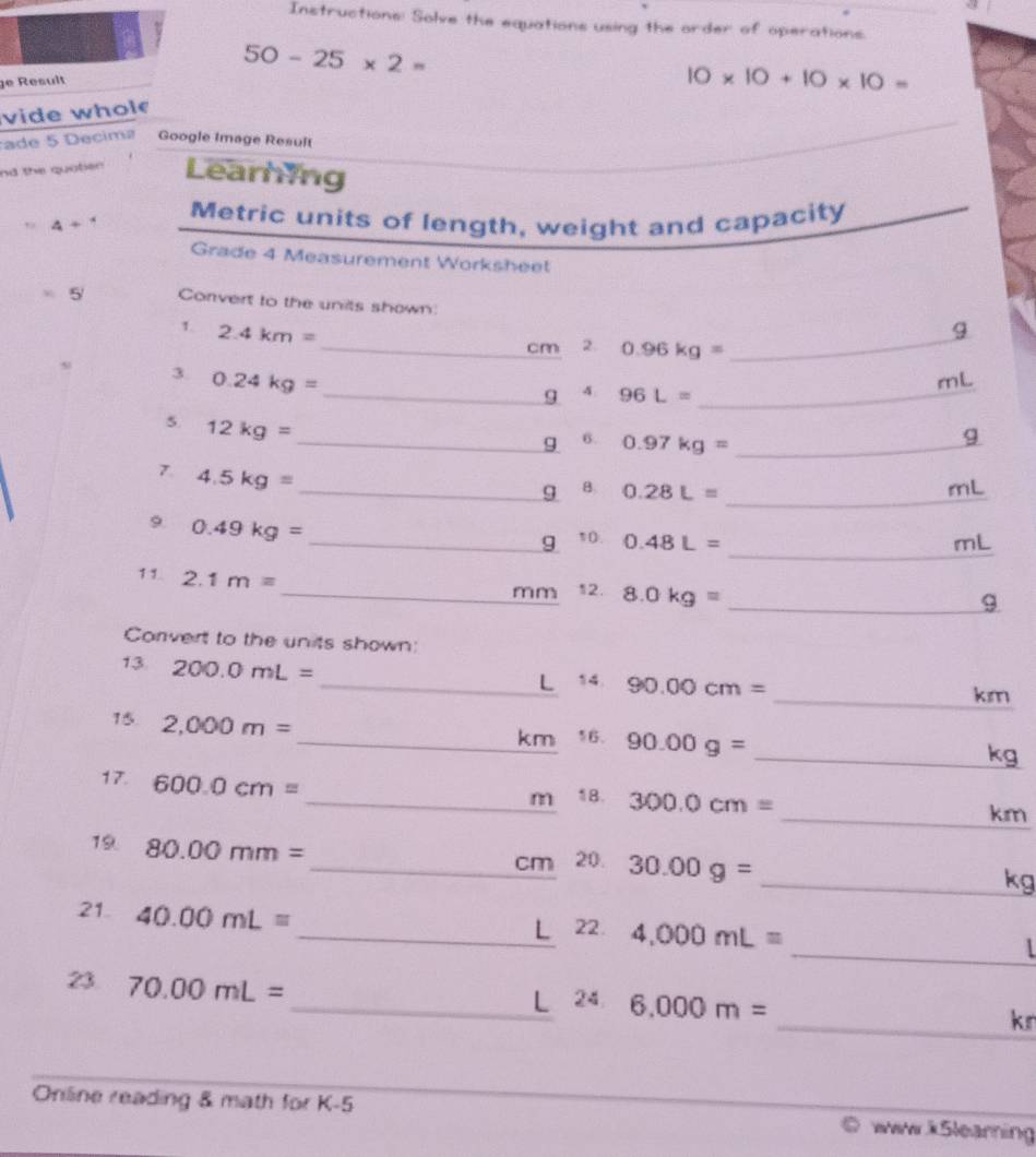 Instructions: Solve the equations using the order of operations.
50-25* 2=
ge Result
10* 10+10* 10=
vide whol 
rade 5 Decimz Google Image Result 
nd the quober Learning 
Metric units of length, weight and capacity 
, 4+
Grade 4 Measurement Worksheet 
5 Corvert to the units shown 
_ 
1. 2.4km= 9 
_cm 2. 0.96kg=
3 0.24kg=
mL
_g A 96L= _ 
5 12kg=
_9 6 0.97kg= _ 
g 
7. 4.5kg=
_ g B. 0.28L= _ 
mL
9 0.49kg=
_ 
_g 10. 0.48L= mL
11. 2.1m= _12. 8.0kg=
mm 
_9 
Corvert to the units shown: 
13 200.0mL=
_L 14 90.00cm=
_ km
15 2,000m=
_ km 16. 90.00g= _ kg
17. 600.0cm=
_m 1B. 300.0cm= _ km
19. 80.00mm=
_ cm 20. 30.00g=
_ kg
21. 40.00mL=
_L 22. 4,000mL=
_1 
23 70.00mL=
_L 24 6.000m=
_kn 
Online reading & math for K -5 ww.k5learning