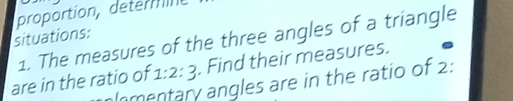 proportion, deter m n 
situations: 
1. The measures of the three angles of a triangle 
are in the ratio of 1:2:3 Find their measures. 
mentary angles are in the ratio of 2: