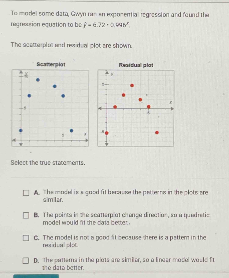 To model some data, Gwyn ran an exponential regression and found the
regression equation to be hat y=6.72· 0.996^x. 
The scatterplot and residual plot are shown.
Select the true statements.
A. The model is a good fit because the patterns in the plots are
similar.
B. The points in the scatterplot change direction, so a quadratic
model would fit the data better,,
C. The model is not a good fit because there is a pattern in the
residual plot.
D. The patterns in the plots are similar, so a linear model would fit
the data better.