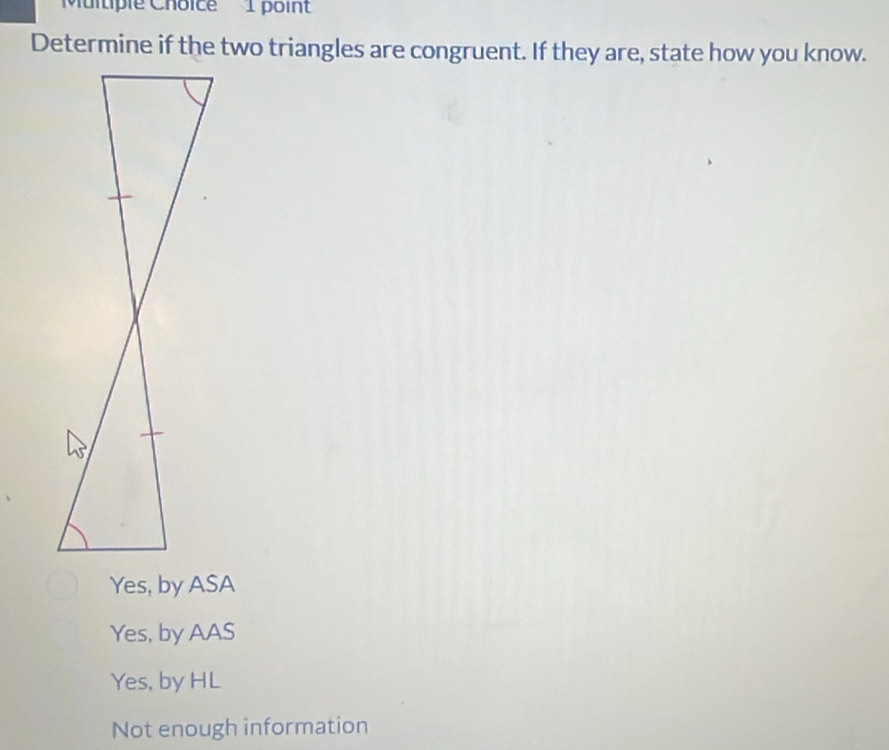 Determine if the two triangles are congruent. If they are, state how you know.
Yes, by ASA
Yes, by AAS
Yes, by HL
Not enough information