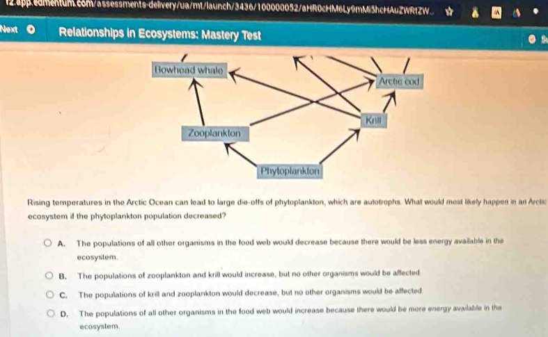 app.edmentum.c8M/assessments-delivery/ua/mt/launch/3436/100000052/aHR0cHM6Ly9mMi5hcHAuZWRtZW.. 
Next Relationships in Ecosystems: Mastery Test
Rising temperatures in the Arctic Ocean can lead to large die-offs of phytoplankton, which are autotrophs. What would most likely happes in an Arcli
ecosystem if the phytoplankton population decreased?
A. The populations of all other organisms in the food web would decrease because there would be less energy available in the
ecosystem.
B. The populations of zooplankton and krill would increase, but no other organisms would be affected
C. The populations of krill and zooplankton would decrease, but no other organisms would be affected
D. The populations of all other organisms in the food web would increase because there would be more energy available in the
ecosystem.
