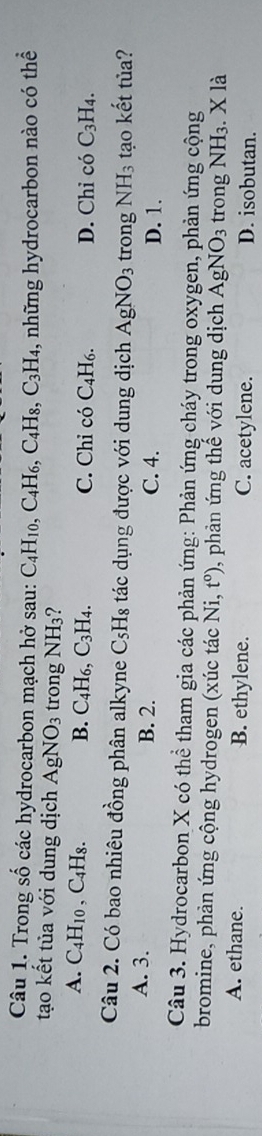 Trong số các hydrocarbon mạch hở sau: C_4H_10, C_4H_6, C_4H_8, C_3H_4 , những hydrocarbon nào có thể
tạo kết tủa với dung dịch AgNO_3 trong NH_3
A. C_4H_10 ,C_4H_8. B. C_4H_6, C_3H_4. C. Chỉ có C_4H_6. D. Chỉ có C_3H_4. 
Câu 2. Có bao nhiêu đồng phân alkyne C_5H_8 tác dụng được với dung dịch AgNO_3 trong NH_3 tạo kết tủa?
A. 3. B. 2. C. 4. D. 1.
Câu 3. Hydrocarbon X có thể tham gia các phản ứng: Phản ứng cháy trong oxygen, phản ứng cộng
bromine, phản ứng cộng hydrogen (xúc tác Ni,t^o) , phản ứng thế với dung dịch AgNO_3 trong NH₃. X là
A. ethane. B. ethylene. C. acetylene. D. isobutan.