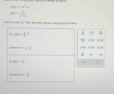 and g are defined as follows .
f(x)=-2x^2+1
g(x)= 1/x^2+3 
Find f+g and f· g Then, give their domains using interval notation.
(f+g)(x)=
 □ /□   □^(□) sqrt(□ )
sqrt[□](□ ) (□ ,□ ) [□ ,□ ]
u□ (□ ,□ )
Domain of f+g:□ [□ ,□ )
∞ -∞
(f^(wedge)g)(x)=□
× 5
Domain of f· g:□