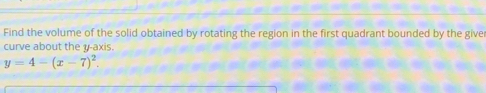Find the volume of the solid obtained by rotating the region in the first quadrant bounded by the give 
curve about the y-axis.
y=4-(x-7)^2.