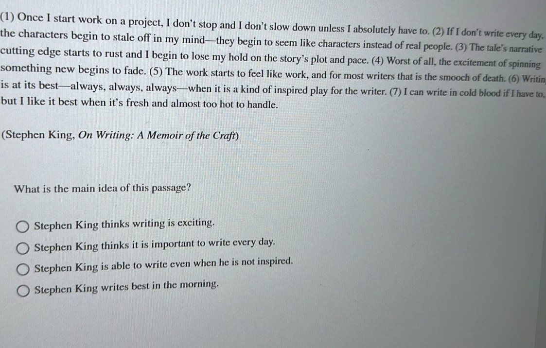 (1) Once I start work on a project, I don't stop and I don’t slow down unless I absolutely have to. (2) If I don't write every day.
the characters begin to stale off in my mind—they begin to seem like characters instead of real people. (3) The tale’s narrative
cutting edge starts to rust and I begin to lose my hold on the story’s plot and pace. (4) Worst of all, the excitement of spinning
something new begins to fade. (5) The work starts to feel like work, and for most writers that is the smooch of death. (6) Writin
is at its best—always, always, always—when it is a kind of inspired play for the writer. (7) I can write in cold blood if I have to,
but I like it best when it’s fresh and almost too hot to handle.
(Stephen King, On Writing: A Memoir of the Craft)
What is the main idea of this passage?
Stephen King thinks writing is exciting.
Stephen King thinks it is important to write every day.
Stephen King is able to write even when he is not inspired.
Stephen King writes best in the morning.