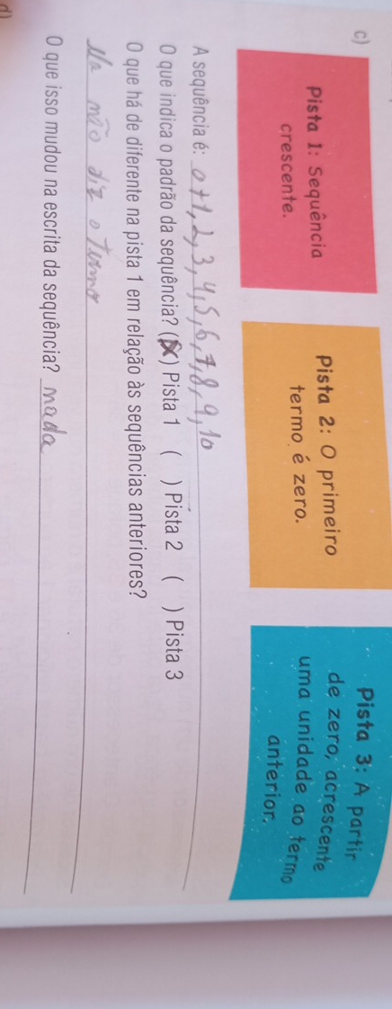 Pista 3: A partir 
Pista 1: Sequência Pista 2: O primeiro 
de zero, acrescente 
crescente. termo é zero. 
uma unidade ao termo 
anterior. 
A sequência é:_ 
O que indica o padrão da sequência? () (X) Pista 1 ( ) Pista 2 ( ) Pista 3 
O que há de diferente na pista 1 em relação às sequências anteriores? 
_ 
O que isso mudou na escrita da sequência?_ 
dì