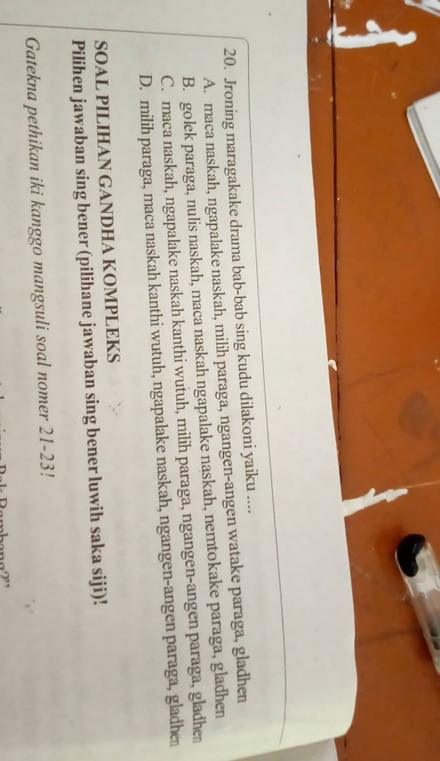 Jroning maragakake drama bab-bab sing kudu dilakoni yaiku ....
A. maca naskah, ngapalake naskah, milih paraga, ngangen-angen watake paraga, gladhen
B. golek paraga, nulis naskah, maca naskah ngapalake naskah, nemtokake paraga, gladhen
C. maca naskah, ngapalake naskah kanthi wutuh, milih paraga, ngangen-angen paraga, gladhe
D. milih paraga, maca naskah kanthi wutuh, ngapalake naskah, ngangen-angen paraga, gladhe
SOAL PILIHAN GANDHA KOMPLEKS
Pilihen jawaban sing bener (pilihane jawaban sing bener luwih saka siji)!
Gatekna pethikan iki kanggo mangsuli soal nomer 21-23!