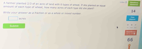 farmer planted 2/3 of an acre of land with 6 types of wheat. If she planted an equal Video ⑥ aniwered 
amount of each type of wheat, how many acres of each type did she plant? 
14 
Write your answer as a fraction or as a whole or mixed number.
□ acres Time 
elapsed 
Submit 
00 06 21 
MN B 
out or too ? SmartScore 
66