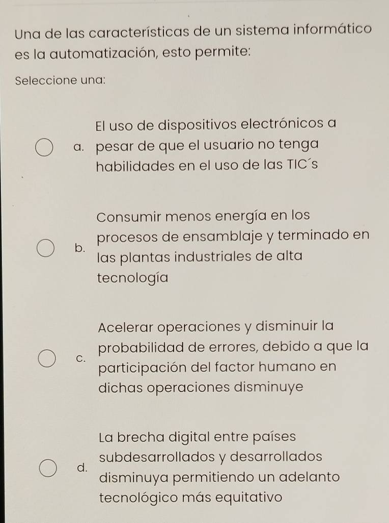 Una de las características de un sistema informático
es la automatización, esto permite:
Seleccione una:
El uso de dispositivos electrónicos a
a. pesar de que el usuario no tenga
habilidades en el uso de las TIC´s
Consumir menos energía en los
b. procesos de ensamblaje y terminado en
las plantas industriales de alta
tecnología
Acelerar operaciones y disminuir la
probabilidad de errores, debido a que la
C.
participación del factor humano en
dichas operaciones disminuye
La brecha digital entre países
subdesarrollados y desarrollados
d.
disminuya permitiendo un adelanto
tecnológico más equitativo