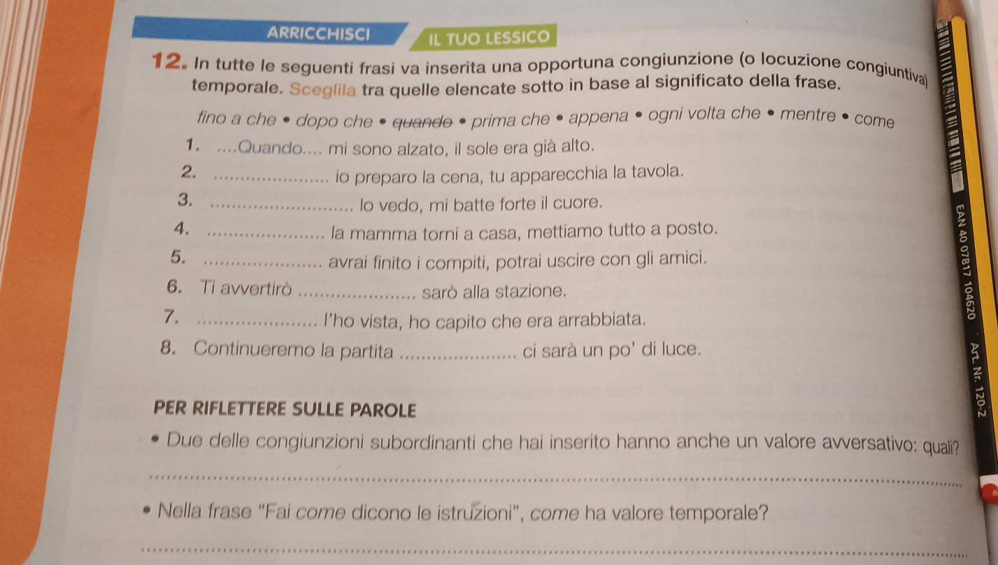 arricchisci IL TUO LESSICO 
12. In tutte le seguenti frasi va inserita una opportuna congiunzione (o locuzione congiuntiva) 
temporale. Sceglila tra quelle elencate sotto in base al significato della frase. 
fino a che • dopo che • quande • prima che • appena • ogni volta che • mentre • come 
1. ....Quando.... mi sono alzato, il sole era già alto. 
2._ 
io preparo la cena, tu apparecchia la tavola. 
3. _lo vedo, mi batte forte il cuore. 
4._ 
la mamma torni a casa, mettiamo tutto a posto. 
5. _avrai finito i compiti, potrai uscire con gli amici. 
6. Ti avvertirò _sarò alla stazione. 
7._ 
I’ho vista, ho capito che era arrabbiata. 
8. Continueremo la partita_ ci sarà un po' di luce. 
PER RIFLETTERE SULLE PAROLE 
Due delle congiunzioni subordinanti che hai inserito hanno anche un valore avversativo: quali? 
_ 
Nella frase “Fai come dicono le istruzioni”, come ha valore temporale? 
_