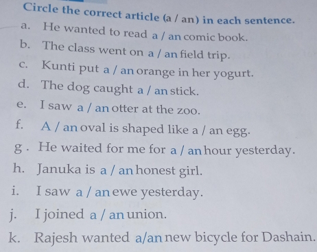 Circle the correct article (a / an) in each sentence. 
a. He wanted to read a / an comic book. 
b. The class went on a / an field trip. 
c. Kunti put a / an orange in her yogurt. 
d. The dog caught a / an stick. 
e. I saw a / an otter at the zoo. 
f. A / an oval is shaped like a / an egg. 
g . He waited for me for a / anhour yesterday. 
h. Januka is a / an honest girl. 
i. I saw a / anewe yesterday. 
j. I joined a / an union. 
k. Rajesh wanted a/an new bicycle for Dashain.